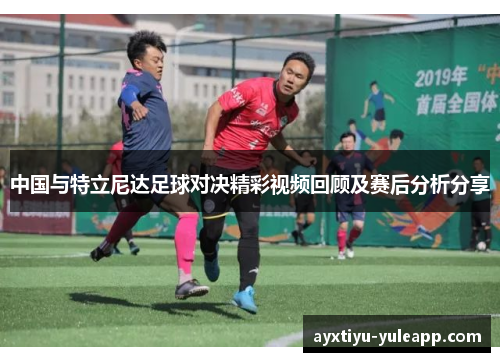 中国与特立尼达足球对决精彩视频回顾及赛后分析分享